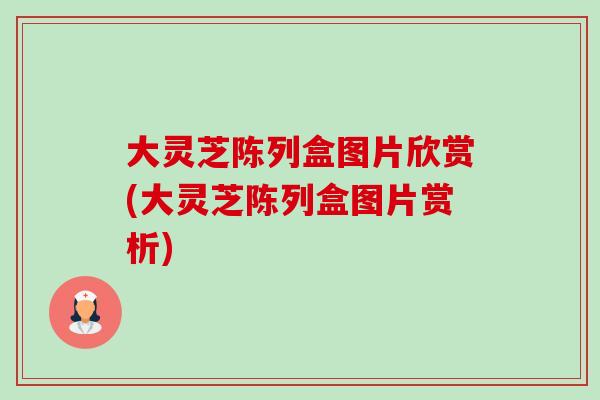 大灵芝陈列盒图片欣赏(大灵芝陈列盒图片赏析) 大灵芝陈列盒图片欣赏(大灵芝陈列盒图片赏析)