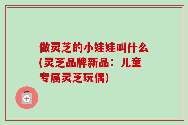做灵芝的小娃娃叫什么(灵芝品牌新品:儿童专属灵芝玩偶) 做灵芝的小娃娃叫什么(灵芝品牌新品:儿童专属灵芝玩偶)