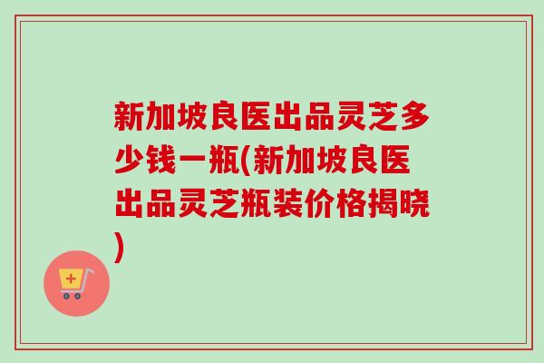 新加坡良医出品灵芝多少钱一瓶(新加坡良医出品灵芝瓶装价格揭晓)