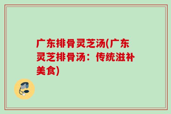 广东排骨灵芝汤(广东灵芝排骨汤：传统滋补美食)