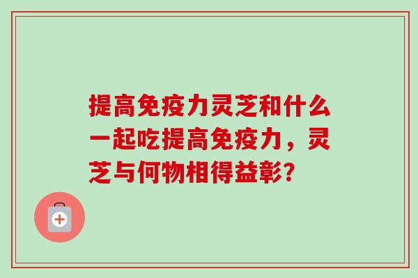 提高免疫力灵芝和什么一起吃提高免疫力,灵芝与何物相得益彰? 提高免疫力灵芝和什么一起吃提高免疫力,灵芝与何物相得益彰?