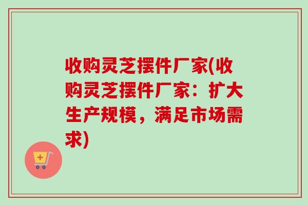 收购灵芝摆件厂家(收购灵芝摆件厂家:扩大生产规模,满足市场需求) 收购灵芝摆件厂家(收购灵芝摆件厂家:扩大生产规模,满足市场需求)