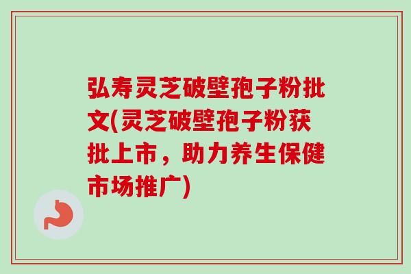 弘寿灵芝破壁孢子粉批文(灵芝破壁孢子粉获批上市,助力养生保健市场推广) 弘寿灵芝破壁孢子粉批文(灵芝破壁孢子粉获批上市,助力养生保健市场推广)