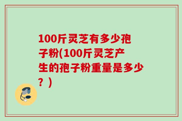 100斤灵芝有多少孢子粉(100斤灵芝产生的孢子粉重量是多少？)