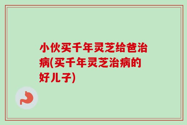 小伙买千年灵芝给爸(买千年灵芝的好儿子) 小伙买千年灵芝给爸(买千年灵芝的好儿子)