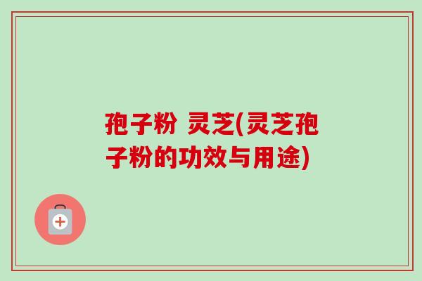 孢子粉 灵芝(灵芝孢子粉的功效与用途) 孢子粉 灵芝(灵芝孢子粉的功效与用途)