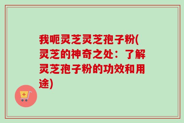 我呃灵芝灵芝孢子粉(灵芝的神奇之处:了解灵芝孢子粉的功效和用途) 我呃灵芝灵芝孢子粉(灵芝的神奇之处:了解灵芝孢子粉的功效和用途)