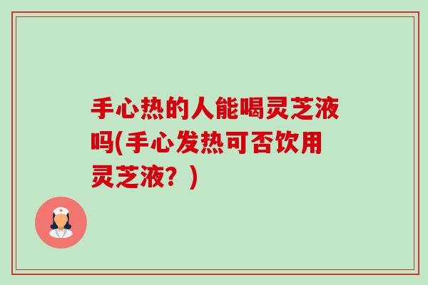 手心热的人能喝灵芝液吗(手心发热可否饮用灵芝液?) 手心热的人能喝灵芝液吗(手心发热可否饮用灵芝液?)