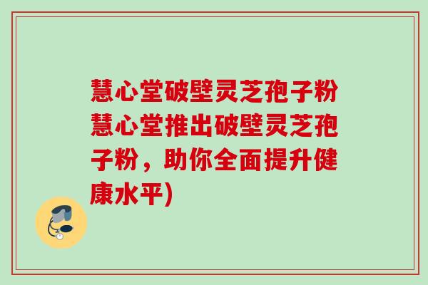 慧心堂破壁灵芝孢子粉慧心堂推出破壁灵芝孢子粉,助你全面提升健康水平) 慧心堂破壁灵芝孢子粉慧心堂推出破壁灵芝孢子粉,助你全面提升健康水平)
