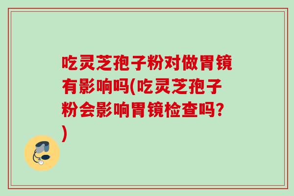 吃灵芝孢子粉对做胃镜有影响吗(吃灵芝孢子粉会影响胃镜检查吗?) 吃灵芝孢子粉对做胃镜有影响吗(吃灵芝孢子粉会影响胃镜检查吗?)