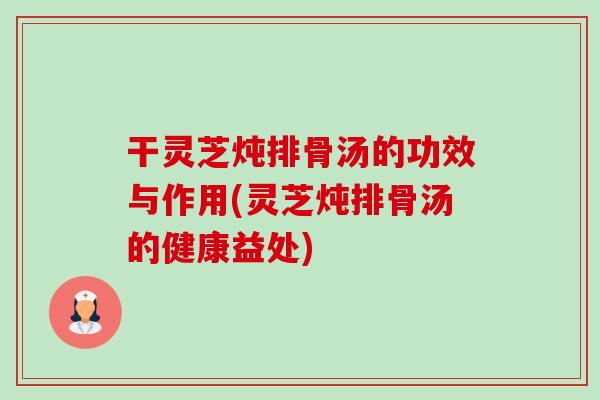 干灵芝炖排骨汤的功效与作用(灵芝炖排骨汤的健康益处) 干灵芝炖排骨汤的功效与作用(灵芝炖排骨汤的健康益处)