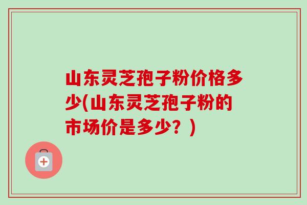 山东灵芝孢子粉价格多少(山东灵芝孢子粉的市场价是多少?) 山东灵芝孢子粉价格多少(山东灵芝孢子粉的市场价是多少?)
