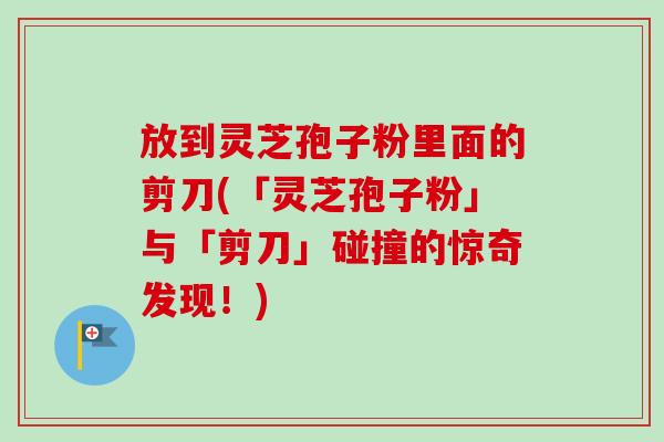 放到灵芝孢子粉里面的剪刀(「灵芝孢子粉」与「剪刀」碰撞的惊奇发现!) 放到灵芝孢子粉里面的剪刀(「灵芝孢子粉」与「剪刀」碰撞的惊奇发现!)