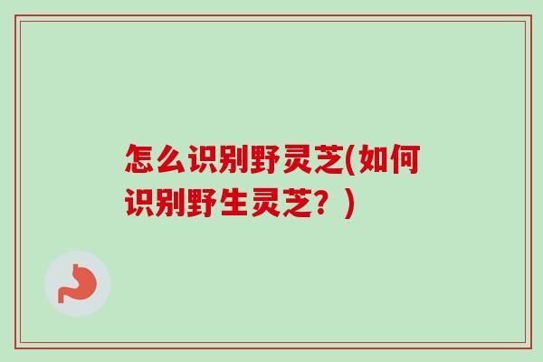 怎么识别野灵芝(如何识别野生灵芝?) 怎么识别野灵芝(如何识别野生灵芝?)