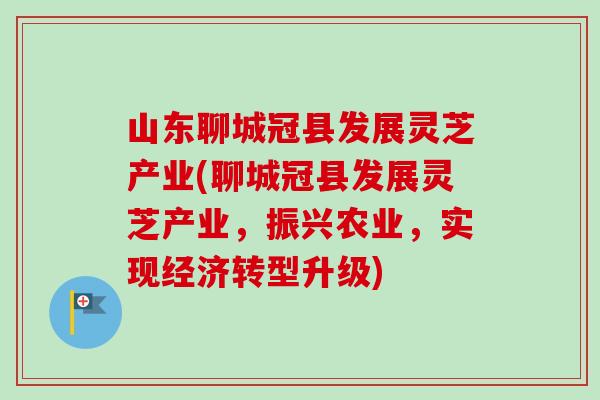 山东聊城冠县发展灵芝产业(聊城冠县发展灵芝产业,振兴农业,实现经济转型升级) 山东聊城冠县发展灵芝产业(聊城冠县发展灵芝产业,振兴农业,实现经济转型升级)
