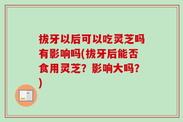 拔牙以后可以吃灵芝吗有影响吗(拔牙后能否食用灵芝？影响大吗？)