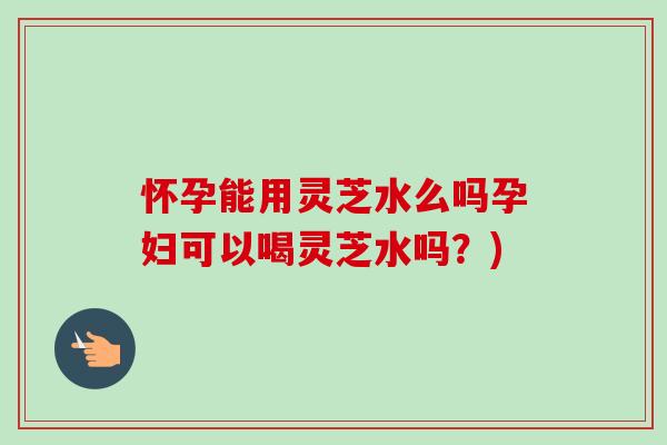 怀孕能用灵芝水么吗孕妇可以喝灵芝水吗?) 怀孕能用灵芝水么吗孕妇可以喝灵芝水吗?)