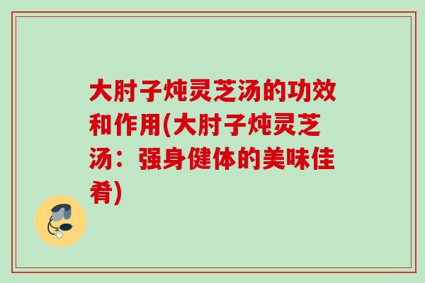 大肘子炖灵芝汤的功效和作用(大肘子炖灵芝汤：强身健体的美味佳肴)