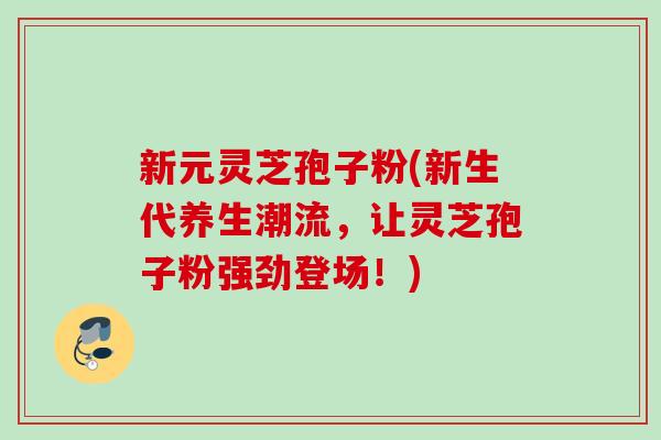 新元灵芝孢子粉(新生代养生潮流,让灵芝孢子粉强劲登场!) 新元灵芝孢子粉(新生代养生潮流,让灵芝孢子粉强劲登场!)