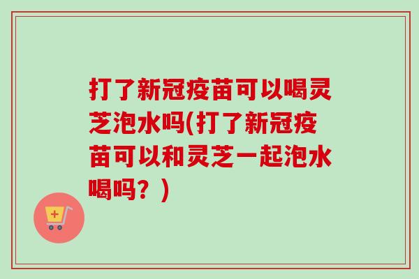 打了新冠疫苗可以喝灵芝泡水吗(打了新冠疫苗可以和灵芝一起泡水喝吗？)