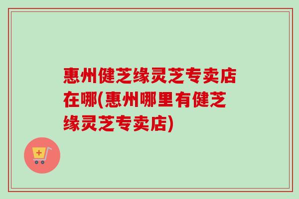惠州健芝缘灵芝专卖店在哪(惠州哪里有健芝缘灵芝专卖店) 惠州健芝缘灵芝专卖店在哪(惠州哪里有健芝缘灵芝专卖店)