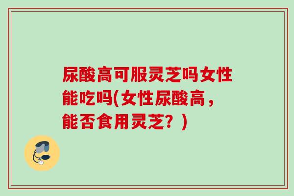 尿酸高可服灵芝吗女性能吃吗(女性尿酸高,能否食用灵芝?) 尿酸高可服灵芝吗女性能吃吗(女性尿酸高,能否食用灵芝?)