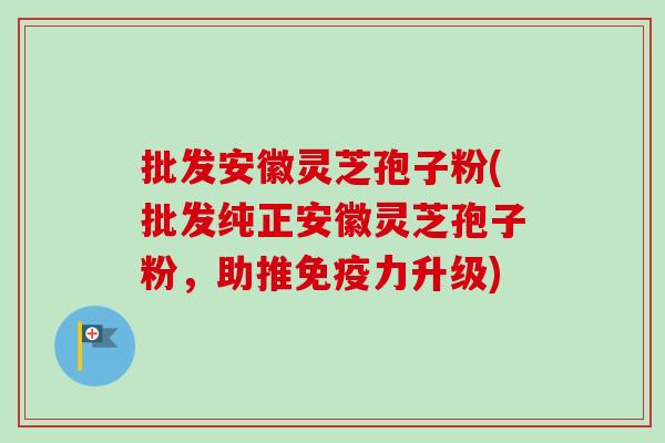 批发安徽灵芝孢子粉(批发纯正安徽灵芝孢子粉，助推免疫力升级)