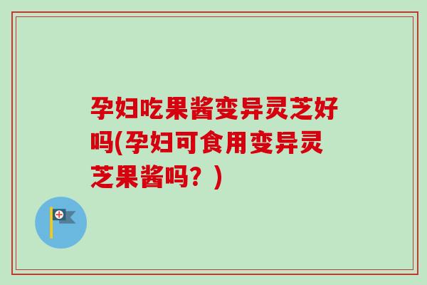 孕妇吃果酱变异灵芝好吗(孕妇可食用变异灵芝果酱吗?) 孕妇吃果酱变异灵芝好吗(孕妇可食用变异灵芝果酱吗?)