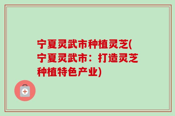 宁夏灵武市种植灵芝(宁夏灵武市:打造灵芝种植特色产业) 宁夏灵武市种植灵芝(宁夏灵武市:打造灵芝种植特色产业)