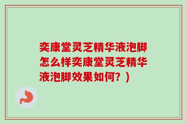 奕康堂灵芝精华液泡脚怎么样奕康堂灵芝精华液泡脚效果如何?) 奕康堂灵芝精华液泡脚怎么样奕康堂灵芝精华液泡脚效果如何?)