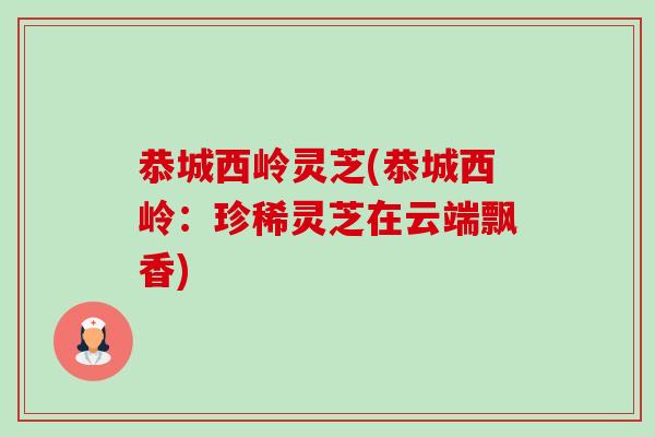恭城西岭灵芝(恭城西岭：珍稀灵芝在云端飘香)