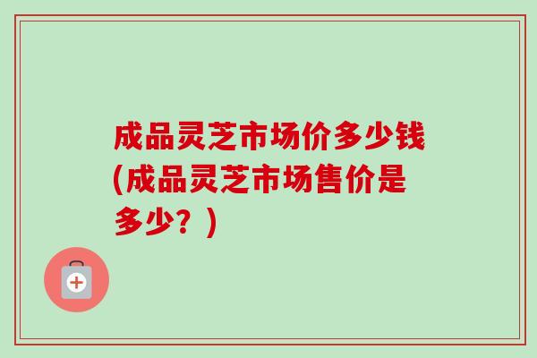 成品灵芝市场价多少钱(成品灵芝市场售价是多少?) 成品灵芝市场价多少钱(成品灵芝市场售价是多少?)