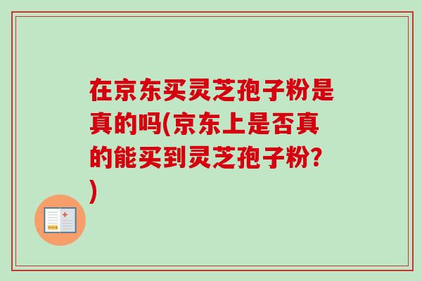 在京东买灵芝孢子粉是真的吗(京东上是否真的能买到灵芝孢子粉?) 在京东买灵芝孢子粉是真的吗(京东上是否真的能买到灵芝孢子粉?)