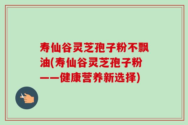 寿仙谷灵芝孢子粉不飘油(寿仙谷灵芝孢子粉——健康营养新选择) 寿仙谷灵芝孢子粉不飘油(寿仙谷灵芝孢子粉——健康营养新选择)