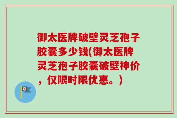 御太医牌破壁灵芝孢子胶囊多少钱(御太医牌灵芝孢子胶囊破壁神价,仅限时限优惠。) 御太医牌破壁灵芝孢子胶囊多少钱(御太医牌灵芝孢子胶囊破壁神价,仅限时限优惠。)