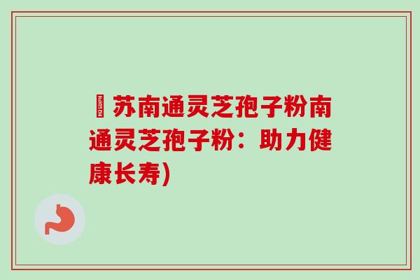 冮苏南通灵芝孢子粉南通灵芝孢子粉：助力健康长寿)