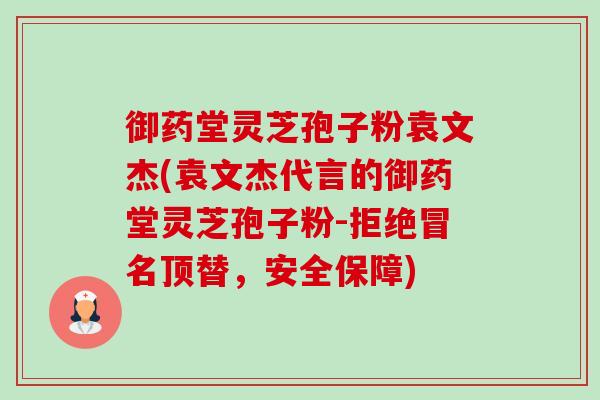 御药堂灵芝孢子粉袁文杰(袁文杰代言的御药堂灵芝孢子粉-拒绝冒名顶替,安全保障) 御药堂灵芝孢子粉袁文杰(袁文杰代言的御药堂灵芝孢子粉-拒绝冒名顶替,安全保障)