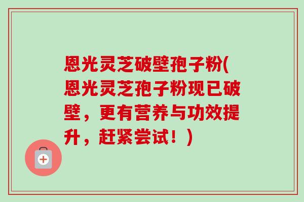 恩光灵芝破壁孢子粉(恩光灵芝孢子粉现已破壁，更有营养与功效提升，赶紧尝试！)