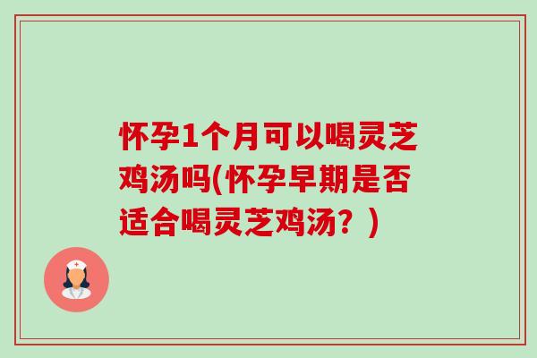 怀孕1个月可以喝灵芝鸡汤吗(怀孕早期是否适合喝灵芝鸡汤？)