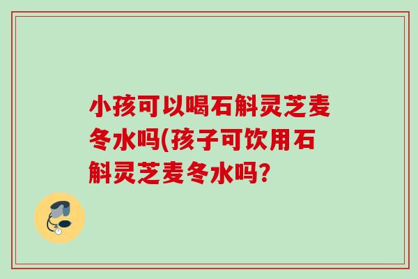 小孩可以喝石斛灵芝麦冬水吗(孩子可饮用石斛灵芝麦冬水吗? 小孩可以喝石斛灵芝麦冬水吗(孩子可饮用石斛灵芝麦冬水吗?