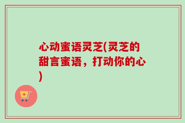 心动蜜语灵芝(灵芝的甜言蜜语,打动你的心) 心动蜜语灵芝(灵芝的甜言蜜语,打动你的心)