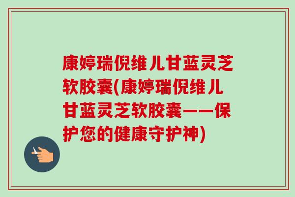 康婷瑞倪维儿甘蓝灵芝软胶囊(康婷瑞倪维儿甘蓝灵芝软胶囊——保护您的健康守护神)