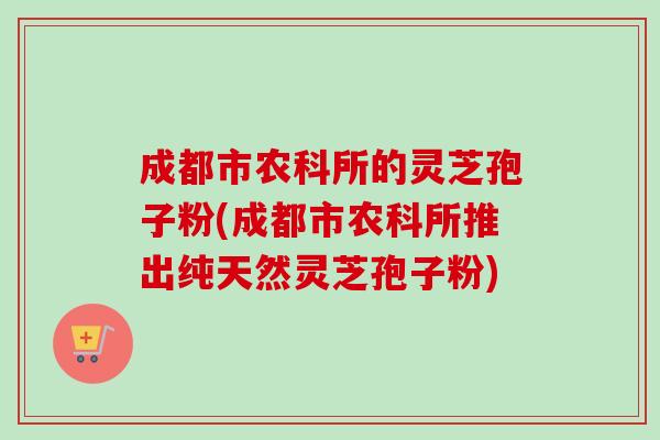 成都市农科所的灵芝孢子粉(成都市农科所推出纯天然灵芝孢子粉) 成都市农科所的灵芝孢子粉(成都市农科所推出纯天然灵芝孢子粉)
