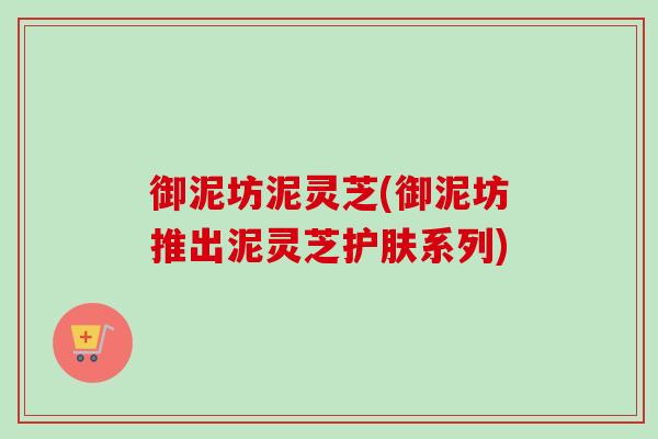 御泥坊泥灵芝(御泥坊推出泥灵芝护肤系列) 御泥坊泥灵芝(御泥坊推出泥灵芝护肤系列)