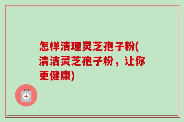 怎样清理灵芝孢子粉(清洁灵芝孢子粉,让你更健康) 怎样清理灵芝孢子粉(清洁灵芝孢子粉,让你更健康)
