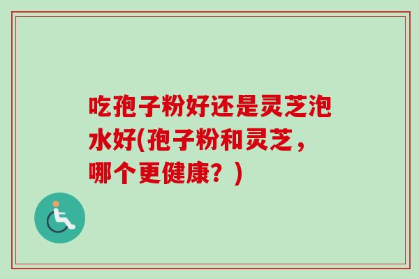 吃孢子粉好还是灵芝泡水好(孢子粉和灵芝，哪个更健康？)