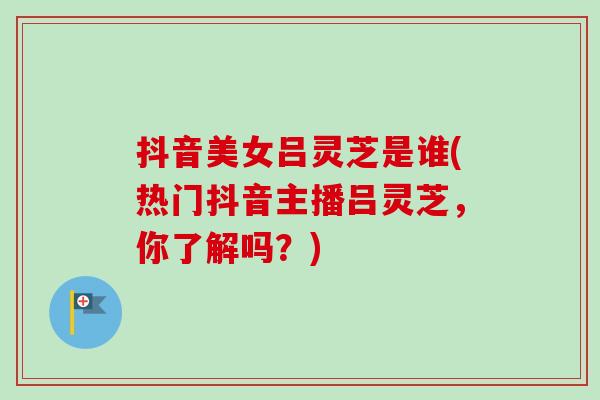 抖音美女吕灵芝是谁(热门抖音主播吕灵芝,你了解吗?) 抖音美女吕灵芝是谁(热门抖音主播吕灵芝,你了解吗?)