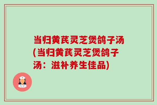 当归黄芪灵芝煲鸽子汤(当归黄芪灵芝煲鸽子汤：滋补养生佳品)
