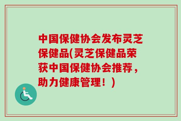 中国保健协会发布灵芝保健品(灵芝保健品荣获中国保健协会推荐,助力健康管理!) 中国保健协会发布灵芝保健品(灵芝保健品荣获中国保健协会推荐,助力健康管理!)