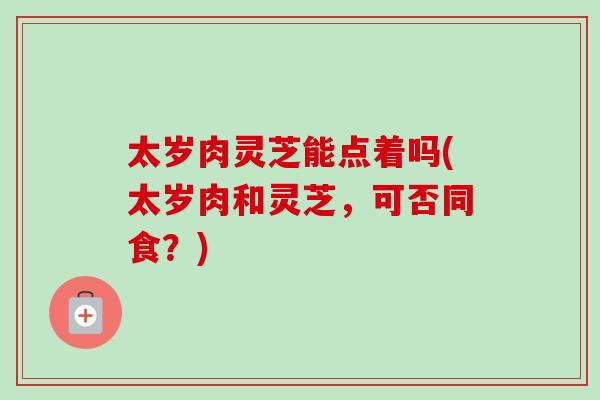 太岁肉灵芝能点着吗(太岁肉和灵芝,可否同食?) 太岁肉灵芝能点着吗(太岁肉和灵芝,可否同食?)